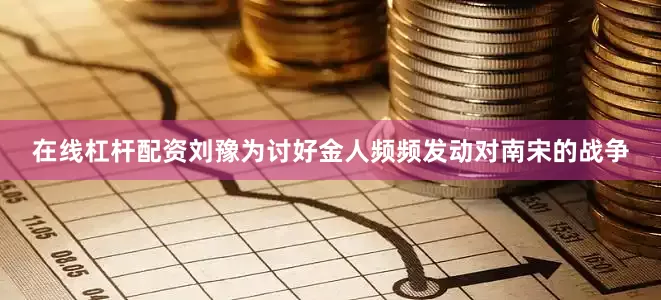 在线杠杆配资刘豫为讨好金人频频发动对南宋的战争