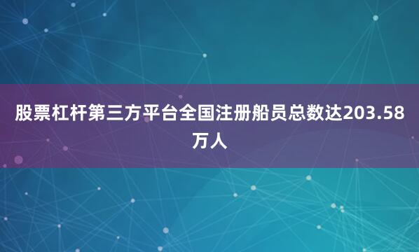 股票杠杆第三方平台全国注册船员总数达203.58万人