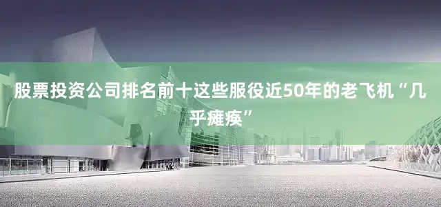 股票投资公司排名前十这些服役近50年的老飞机“几乎瘫痪”