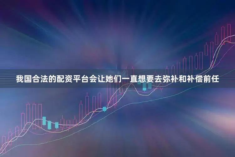 我国合法的配资平台会让她们一直想要去弥补和补偿前任