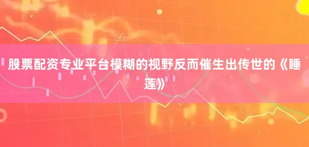 股票配资专业平台模糊的视野反而催生出传世的《睡莲》
