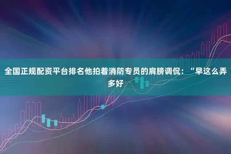 全国正规配资平台排名他拍着消防专员的肩膀调侃：“早这么弄多好