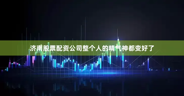 济南股票配资公司整个人的精气神都变好了