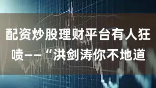 配资炒股理财平台有人狂喷——“洪剑涛你不地道