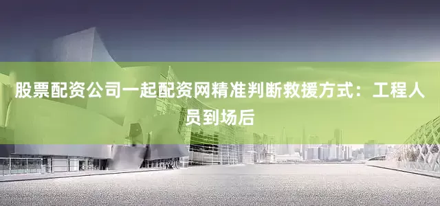 股票配资公司一起配资网精准判断救援方式：工程人员到场后