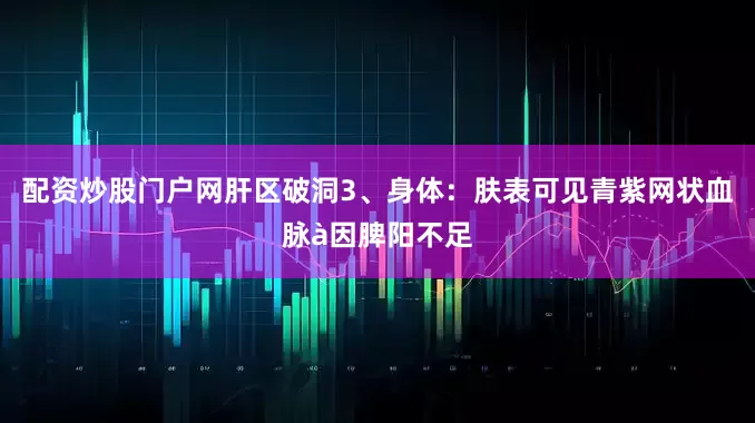配资炒股门户网肝区破洞3、身体：肤表可见青紫网状血脉à因脾阳不足