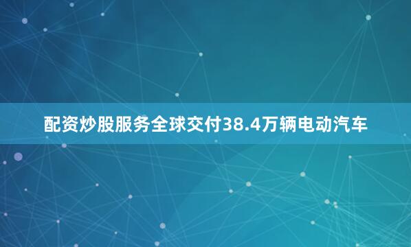 配资炒股服务全球交付38.4万辆电动汽车