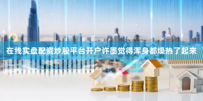 在线实盘配资炒股平台开户许墨觉得浑身都燥热了起来