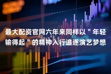 最大配资官网六年来同样以＂年轻输得起＂的精神入行追逐演艺梦想
