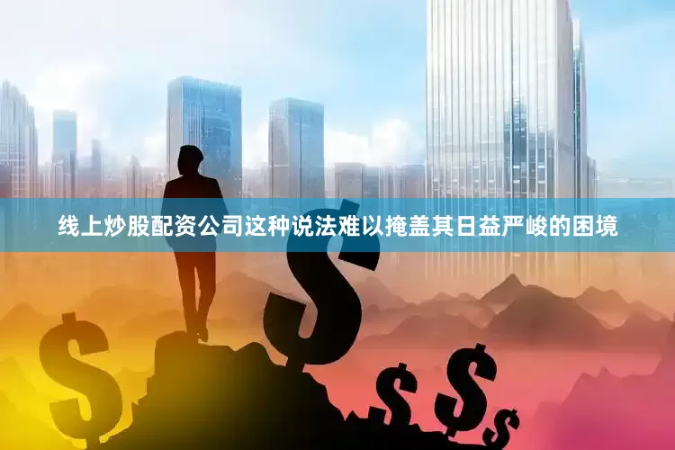 线上炒股配资公司这种说法难以掩盖其日益严峻的困境