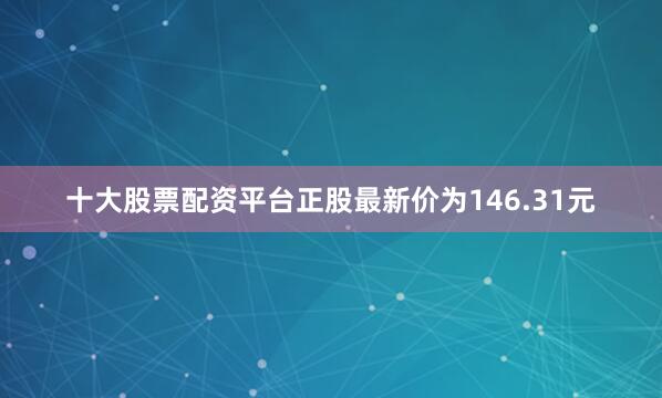 十大股票配资平台正股最新价为146.31元